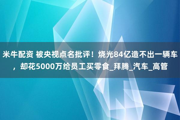 米牛配资 被央视点名批评！烧光84亿造不出一辆车，却花5000万给员工买零食_拜腾_汽车_高管