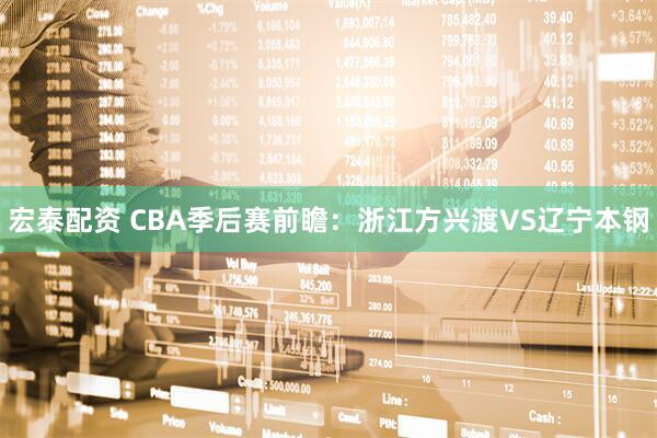 宏泰配资 CBA季后赛前瞻：浙江方兴渡VS辽宁本钢