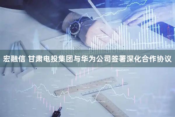 宏融信 甘肃电投集团与华为公司签署深化合作协议