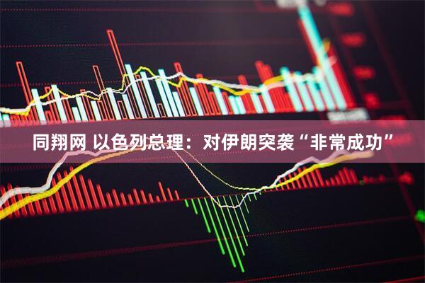同翔网 以色列总理：对伊朗突袭“非常成功”