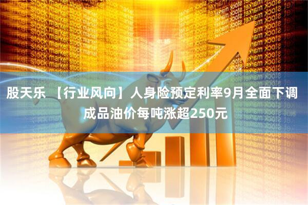 股天乐 【行业风向】人身险预定利率9月全面下调  成品油价每吨涨超250元