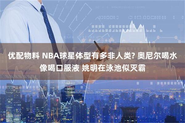 优配物料 NBA球星体型有多非人类? 奥尼尔喝水像喝口服液 姚明在泳池似灭霸
