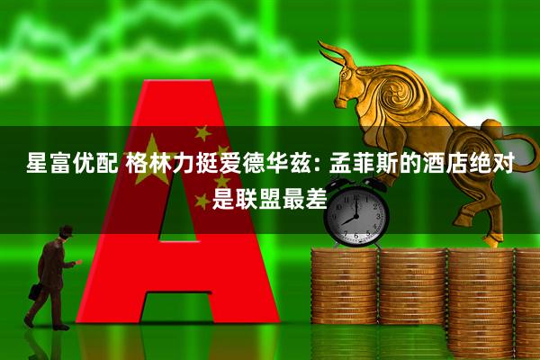 星富优配 格林力挺爱德华兹: 孟菲斯的酒店绝对是联盟最差