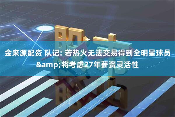 金来源配资 队记: 若热火无法交易得到全明星球员&将考虑27年薪资灵活性